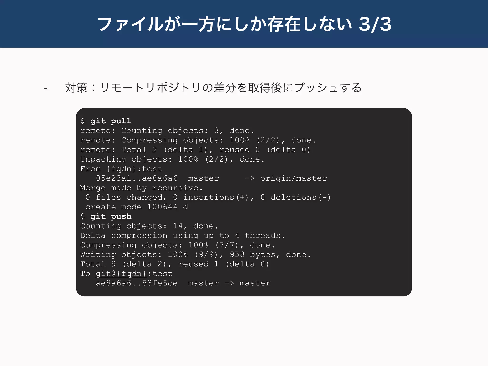 ファイルが一方にしか存在しない 3/3


-   対策：リモートリポジトリの差分を取得後にプッシュする

     $ git pull
     remote: Counting objects: 3, done.
     remote: Compressing objects: 100% (2/2), done.
     remote: Total 2 (delta 1), reused 0 (delta 0)
     Unpacking objects: 100% (2/2), done.
     From {fqdn}:test
        05e23a1..ae8a6a6 master      -> origin/master
     Merge made by recursive.
      0 files changed, 0 insertions(+), 0 deletions(-)
      create mode 100644 d
     $ git push
     Counting objects: 14, done.
     Delta compression using up to 4 threads.
     Compressing objects: 100% (7/7), done.
     Writing objects: 100% (9/9), 958 bytes, done.
     Total 9 (delta 2), reused 1 (delta 0)
     To git@{fqdn}:test
        ae8a6a6..53fe5ce master -> master
 