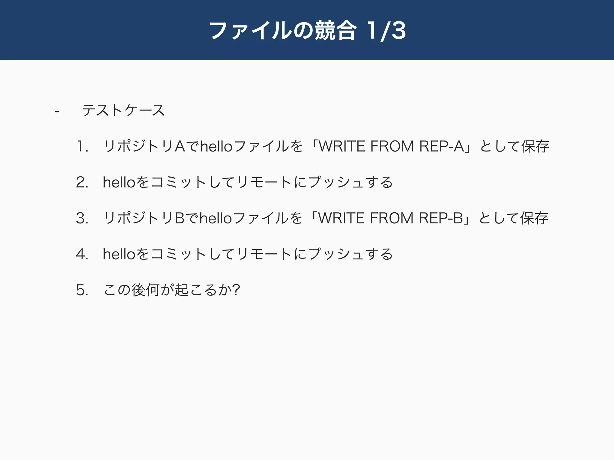 ファイルの競合 1/3


-   テストケース

    1. リポジトリAでhelloファイルを「WRITE FROM REP-A」として保存

    2. helloをコミットしてリモートにプッシュする

    3. リポジトリBでhelloファイルを「WRITE FROM REP-B」として保存

    4. helloをコミットしてリモートにプッシュする

    5. この後何が起こるか?
 