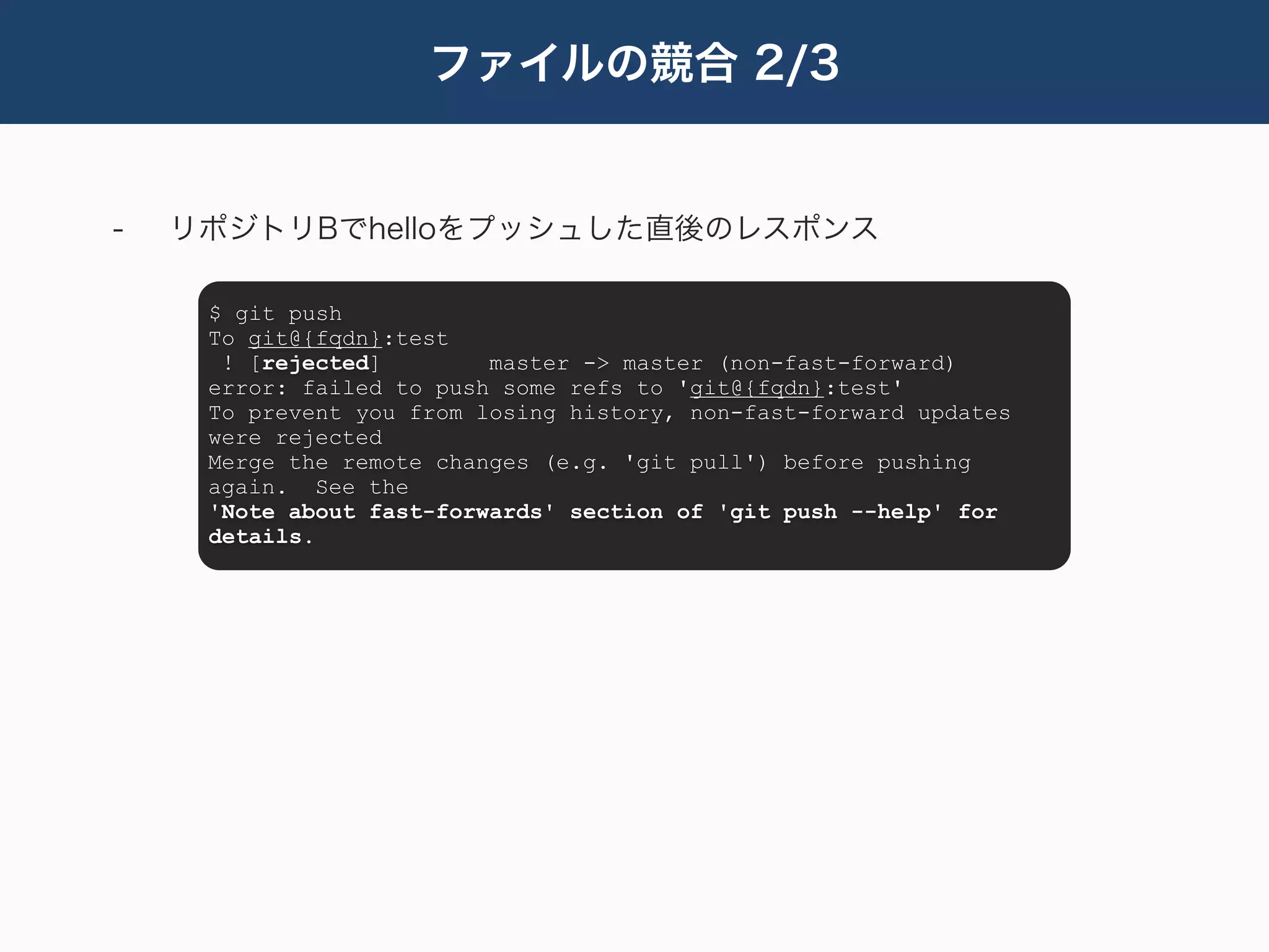 ファイルの競合 2/3


-   リポジトリBでhelloをプッシュした直後のレスポンス

     $ git push
     To git@{fqdn}:test
      ! [rejected]        master -> master (non-fast-forward)
     error: failed to push some refs to 'git@{fqdn}:test'
     To prevent you from losing history, non-fast-forward updates
     were rejected
     Merge the remote changes (e.g. 'git pull') before pushing
     again. See the
     'Note about fast-forwards' section of 'git push --help' for
     details.
 