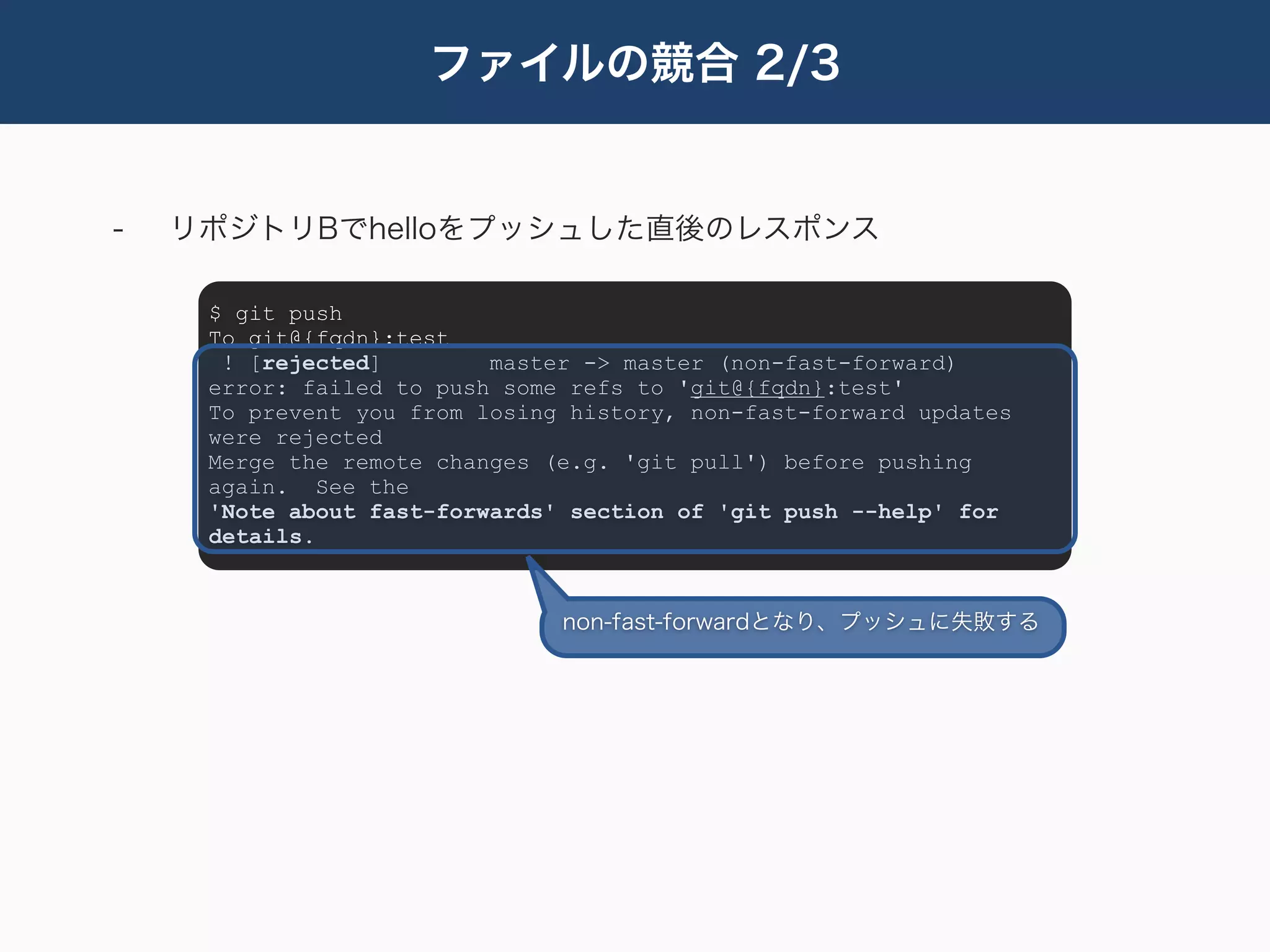 ファイルの競合 2/3


-   リポジトリBでhelloをプッシュした直後のレスポンス

     $ git push
     To git@{fqdn}:test
      ! [rejected]        master -> master (non-fast-forward)
     error: failed to push some refs to 'git@{fqdn}:test'
     To prevent you from losing history, non-fast-forward updates
     were rejected
     Merge the remote changes (e.g. 'git pull') before pushing
     again. See the
     'Note about fast-forwards' section of 'git push --help' for
     details.


                               non-fast-forwardとなり、プッシュに失敗する
 