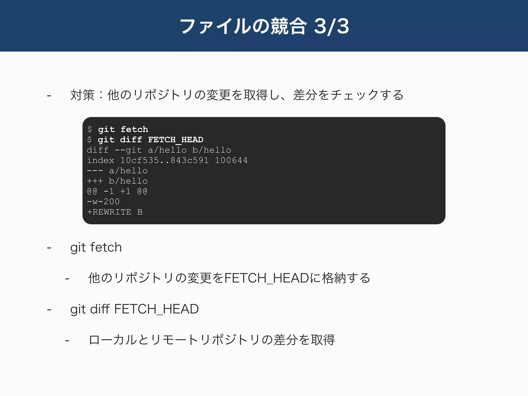 ファイルの競合 3/3


-       対策：他のリポジトリの変更を取得し、差分をチェックする

          $ git fetch
          $ git diff FETCH_HEAD
          diff --git a/hello b/hello
          index 10cf535..843c591 100644
          --- a/hello
          +++ b/hello
          @@ -1 +1 @@
          -w-200
          +REWRITE B



-       git fetch

    -      他のリポジトリの変更をFETCH_HEADに格納する

-       git diﬀ FETCH_HEAD

    -      ローカルとリモートリポジトリの差分を取得
 