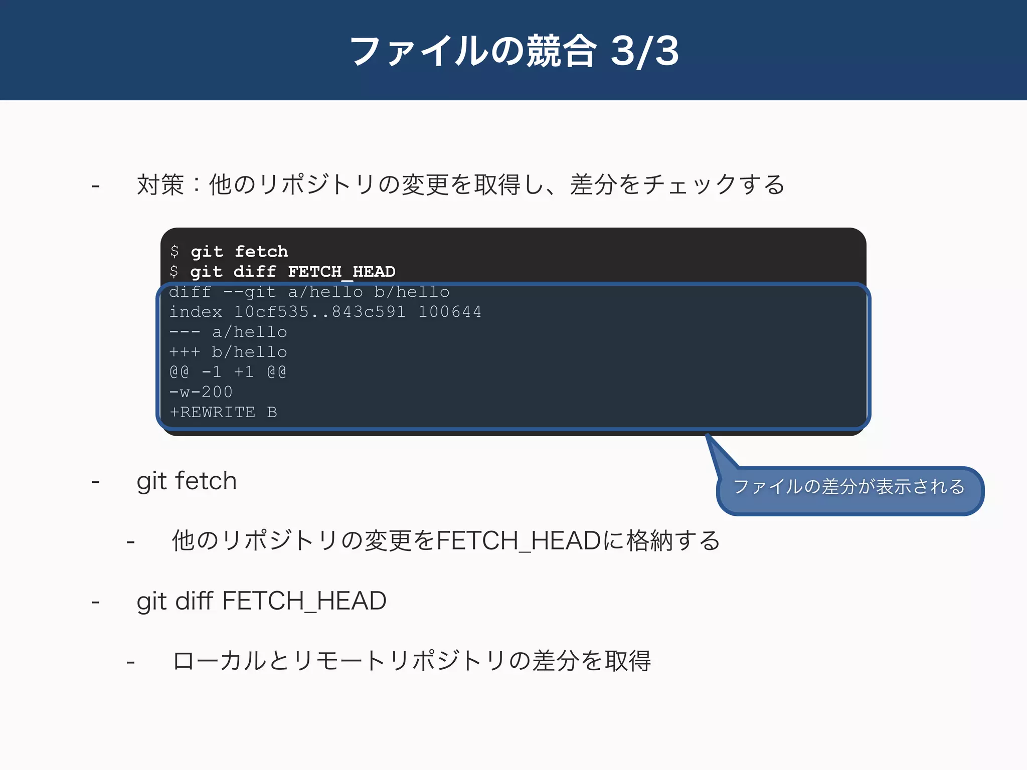 ファイルの競合 3/3


-       対策：他のリポジトリの変更を取得し、差分をチェックする

          $ git fetch
          $ git diff FETCH_HEAD
          diff --git a/hello b/hello
          index 10cf535..843c591 100644
          --- a/hello
          +++ b/hello
          @@ -1 +1 @@
          -w-200
          +REWRITE B



-       git fetch                         ファイルの差分が表示される


    -      他のリポジトリの変更をFETCH_HEADに格納する

-       git diﬀ FETCH_HEAD

    -      ローカルとリモートリポジトリの差分を取得
 