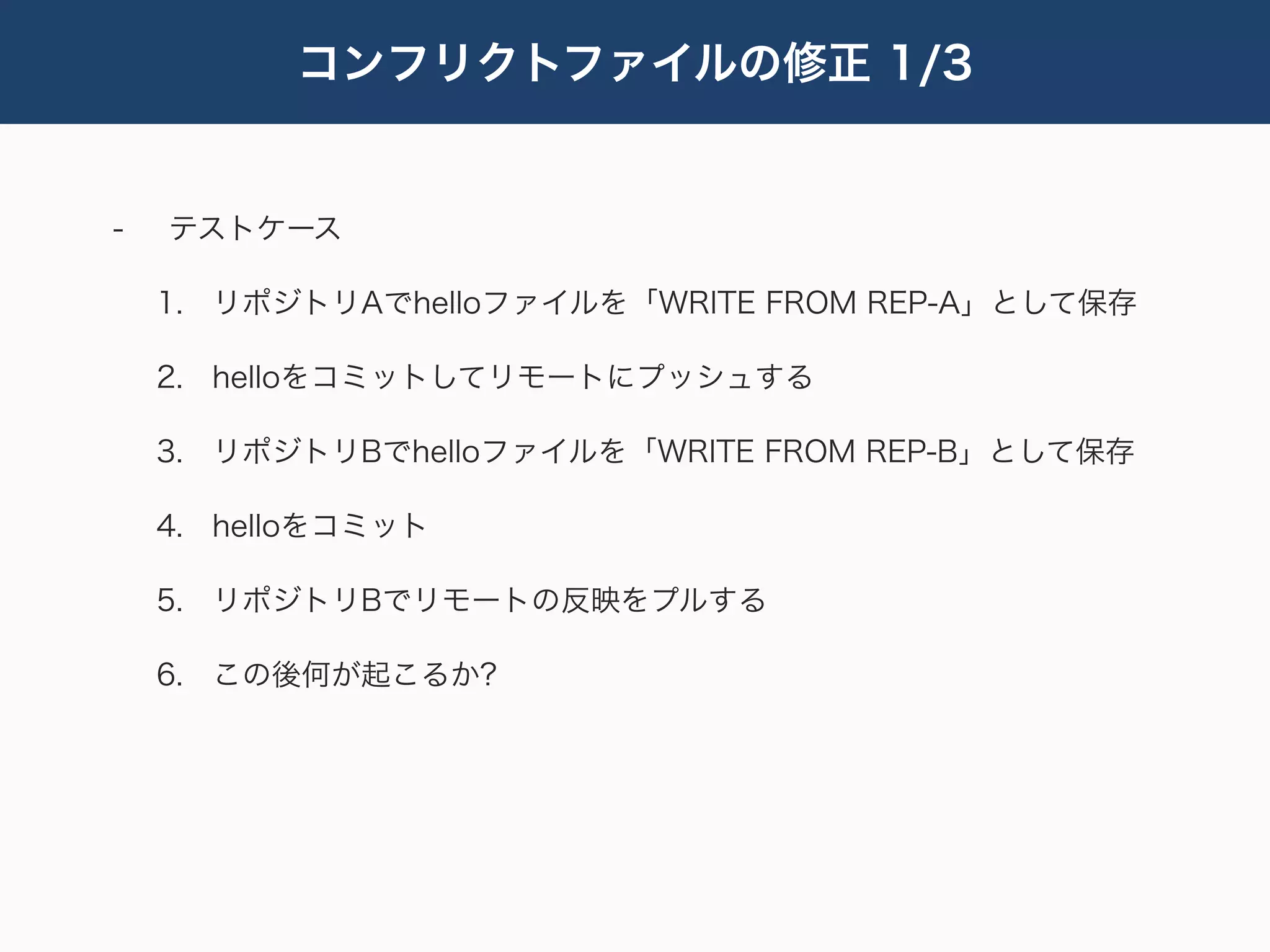 コンフリクトファイルの修正 1/3


-   テストケース

    1. リポジトリAでhelloファイルを「WRITE FROM REP-A」として保存

    2. helloをコミットしてリモートにプッシュする

    3. リポジトリBでhelloファイルを「WRITE FROM REP-B」として保存

    4. helloをコミット

    5. リポジトリBでリモートの反映をプルする

    6. この後何が起こるか?
 