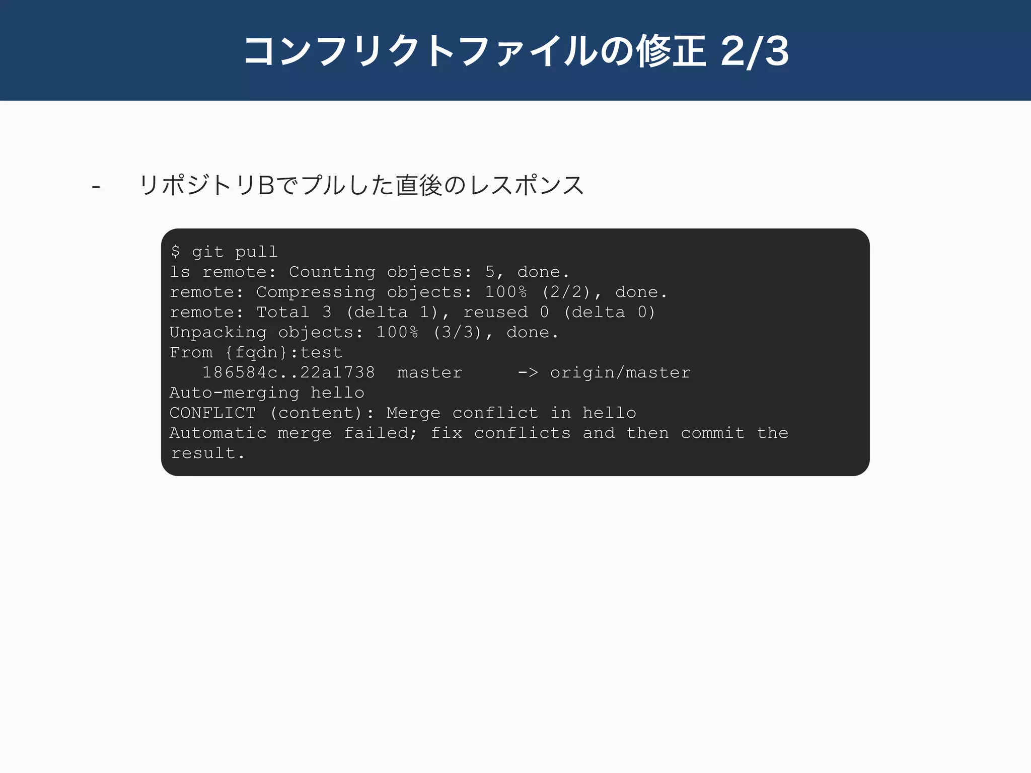 コンフリクトファイルの修正 2/3


-   リポジトリBでプルした直後のレスポンス

     $ git pull
     ls remote: Counting objects: 5, done.
     remote: Compressing objects: 100% (2/2), done.
     remote: Total 3 (delta 1), reused 0 (delta 0)
     Unpacking objects: 100% (3/3), done.
     From {fqdn}:test
        186584c..22a1738 master      -> origin/master
     Auto-merging hello
     CONFLICT (content): Merge conflict in hello
     Automatic merge failed; fix conflicts and then commit the
     result.
 