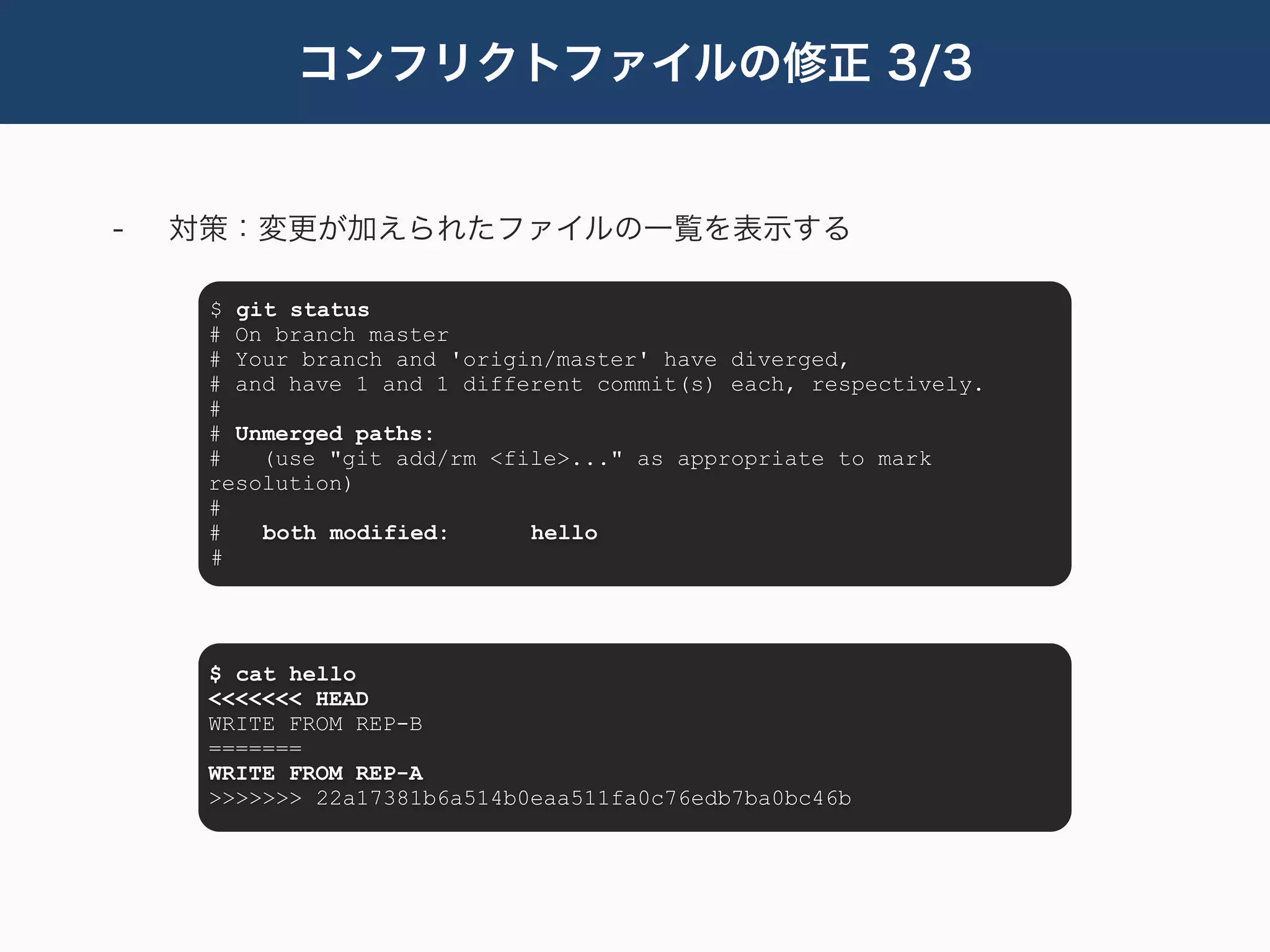 コンフリクトファイルの修正 3/3


-   対策：変更が加えられたファイルの一覧を表示する

     $ git status
     # On branch master
     # Your branch and 'origin/master' have diverged,
     # and have 1 and 1 different commit(s) each, respectively.
     #
     # Unmerged paths:
     #   (use "git add/rm <file>..." as appropriate to mark
     resolution)
     #
     #   both modified:      hello
     #




     $ cat hello
     <<<<<<< HEAD
     WRITE FROM REP-B
     =======
     WRITE FROM REP-A
     >>>>>>> 22a17381b6a514b0eaa511fa0c76edb7ba0bc46b
 
