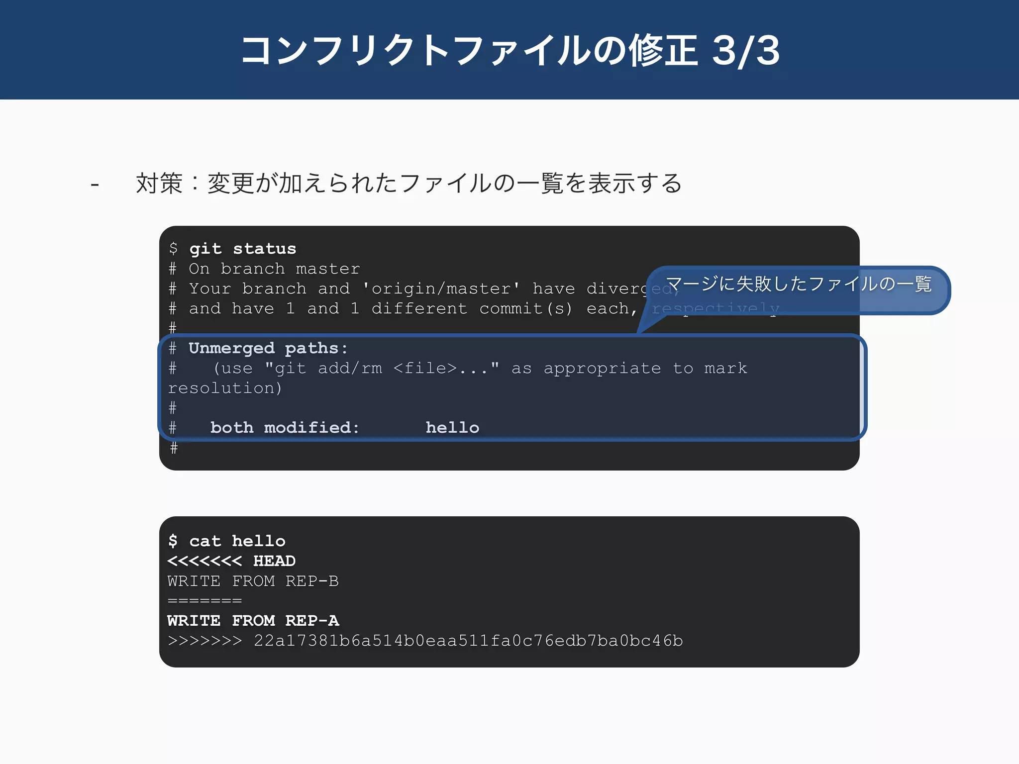 コンフリクトファイルの修正 3/3


-   対策：変更が加えられたファイルの一覧を表示する

     $ git status
     # On branch master
                                                   マージに失敗したファイルの一覧
     # Your branch and 'origin/master' have diverged,
     # and have 1 and 1 different commit(s) each, respectively.
     #
     # Unmerged paths:
     #   (use "git add/rm <file>..." as appropriate to mark
     resolution)
     #
     #   both modified:      hello
     #




     $ cat hello
     <<<<<<< HEAD
     WRITE FROM REP-B
     =======
     WRITE FROM REP-A
     >>>>>>> 22a17381b6a514b0eaa511fa0c76edb7ba0bc46b
 