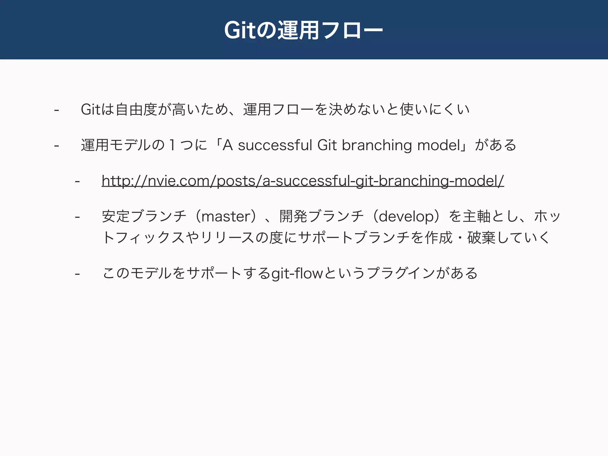 Gitの運用フロー


-       Gitは自由度が高いため、運用フローを決めないと使いにくい

-       運用モデルの１つに「A successful Git branching model」がある

    -     http://nvie.com/posts/a-successful-git-branching-model/

    -     安定ブランチ（master）、開発ブランチ（develop）を主軸とし、ホッ
          トフィックスやリリースの度にサポートブランチを作成・破棄していく

    -     このモデルをサポートするgit-ﬂowというプラグインがある
 