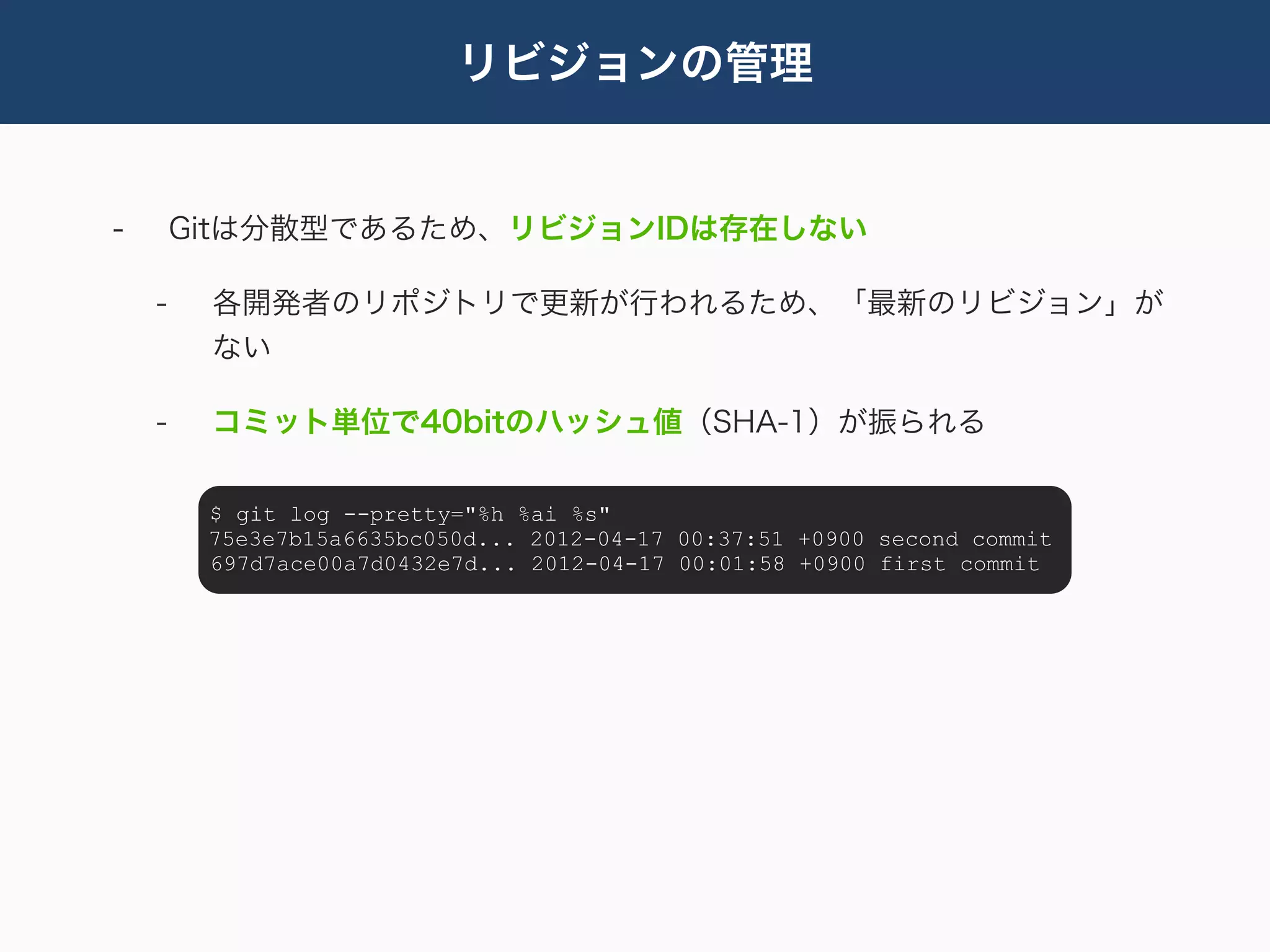 リビジョンの管理


-       Gitは分散型であるため、リビジョンIDは存在しない

    -    各開発者のリポジトリで更新が行われるため、「最新のリビジョン」が
         ない

    -    コミット単位で40bitのハッシュ値（SHA-1）が振られる

         $ git log --pretty="%h %ai %s"
         75e3e7b15a6635bc050d... 2012-04-17 00:37:51 +0900 second commit
         697d7ace00a7d0432e7d... 2012-04-17 00:01:58 +0900 first commit
 