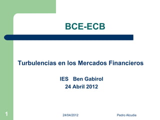 BCE-ECB



    Turbulencias en los Mercados Financieros

                 IES Ben Gabirol
                   24 Abril 2012




1                 24/04/2012       Pedro Alcudia
 