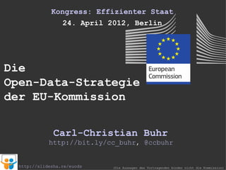 Kongress: Effizienter Staat
                24. April 2012, Berlin




Die
Open-Data-Strategie
der EU-Kommission

               Carl-Christian Buhr
             http://bit.ly/cc_buhr, @ccbuhr


  http://slidesha.re/euods   (Die Aussagen des Vortragenden binden nicht die Kommission)
 