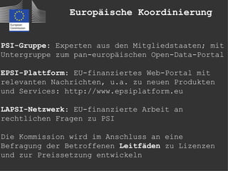 Europäische Koordinierung


PSI-Gruppe: Experten aus den Mitgliedstaaten; mit
Untergruppe zum pan-europäischen Open-Data-Portal

EPSI-Plattform: EU-finanziertes Web-Portal mit
relevanten Nachrichten, u.a. zu neuen Produkten
und Services: http://www.epsiplatform.eu

LAPSI-Netzwerk: EU-finanzierte Arbeit an
rechtlichen Fragen zu PSI

Die Kommission wird im Anschluss an eine
Befragung der Betroffenen Leitfäden zu Lizenzen
und zur Preissetzung entwickeln
 