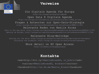 Verweise

                    Die Digitale Agenda für Europa
                            http://ec.europa.eu/digital-agenda
                      Open Data @ Digitale Agenda
             http://ec.europa.eu/information_society/policy/psi/index_en.htm
          Fragen & Antworten zur Open-Data-Strategie
           http://europa.eu/rapid/pressReleasesAction.do?reference=MEMO/11/891
                  Relevante Reden von Neelie Kroes
Data is the new gold: http://europa.eu/rapid/pressReleasesAction.do?reference=SPEECH/11/872
  Opening up Europe: http://europa.eu/rapid/pressReleasesAction.do?reference=SPEECH/11/596

                          Relevante Blog-Beiträge
    Getting out the data: http://blogs.ec.europa.eu/neelie-kroes/getting-out-the-data/
         Unlocking the Goldmine: http://blogs.ec.europa.eu/neelie-kroes/opendata/

                     More detail on EU Open Access
                             http://slidesha.re/euopenaccess2




                                    Kontakte
            <web>http://bit.ly/{NeelieKroesEU, cc_buhr}</web>
                 <twitter>@NeelieKroesEU, @ccbuhr</twitter>
            <facebook>http://on.fb.me/Neelie_Kroes</facebook>
 