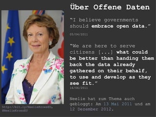 Über Offene Daten
                               “I believe governments
                               should embrace open data.”
                               05/04/2011


                               “We are here to serve
                               citizens [...] what could
                               be better than handing them
                               back the data already
                               gathered on their behalf,
                               to use and develop as they
                               see fit.”
                               16/06/2011


                               Neelie hat zum Thema auch
                               gebloggt: Am 13 Mai 2011 und am
http://bit.ly/NeelieKroesEU,
@NeelieKroesEU                 12 Dezember 2012.
 
