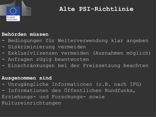 Alte PSI-Richtlinie


Behörden müssen
- Bedingungen für Weiterverwendung klar angeben
- Diskriminierung vermeiden
- Exklusivlizenzen vermeiden (Ausnahmen möglich)
- Anfragen zügig beantworten
- Einschränkungen bei der Preissetzung beachten

Ausgenommen sind
- Unzugängliche Informationen (z.B. nach IFG)
- Informationen des Öffentlichen Rundfunks,
Erziehungs- und Forschungs- sowie
Kultureinrichtungen
 