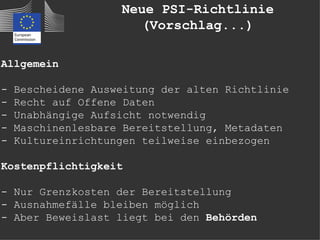 Neue PSI-Richtlinie
                      (Vorschlag...)

Allgemein

-   Bescheidene Ausweitung der alten Richtlinie
-   Recht auf Offene Daten
-   Unabhängige Aufsicht notwendig
-   Maschinenlesbare Bereitstellung, Metadaten
-   Kultureinrichtungen teilweise einbezogen

Kostenpflichtigkeit

- Nur Grenzkosten der Bereitstellung
- Ausnahmefälle bleiben möglich
- Aber Beweislast liegt bei den Behörden
 