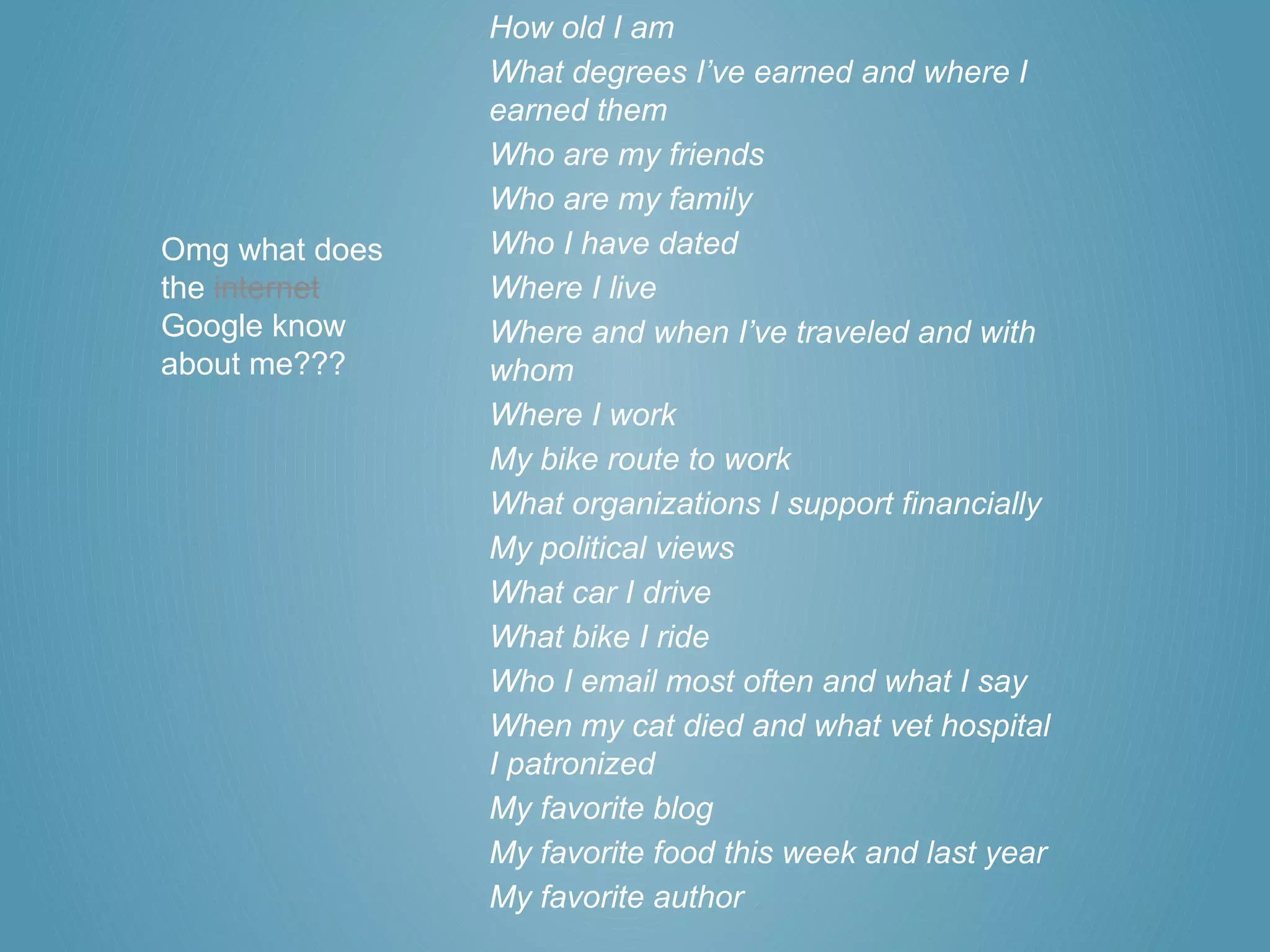 How old I am
                What degrees I’ve earned and where I
                earned them
                Who are my friends
                Who are my family
Omg what does   Who I have dated
the internet    Where I live
Google know     Where and when I’ve traveled and with
about me???     whom
                Where I work
                My bike route to work
                What organizations I support financially
                My political views
                What car I drive
                What bike I ride
                Who I email most often and what I say
                When my cat died and what vet hospital
                I patronized
                My favorite blog
                My favorite food this week and last year
                My favorite author
 