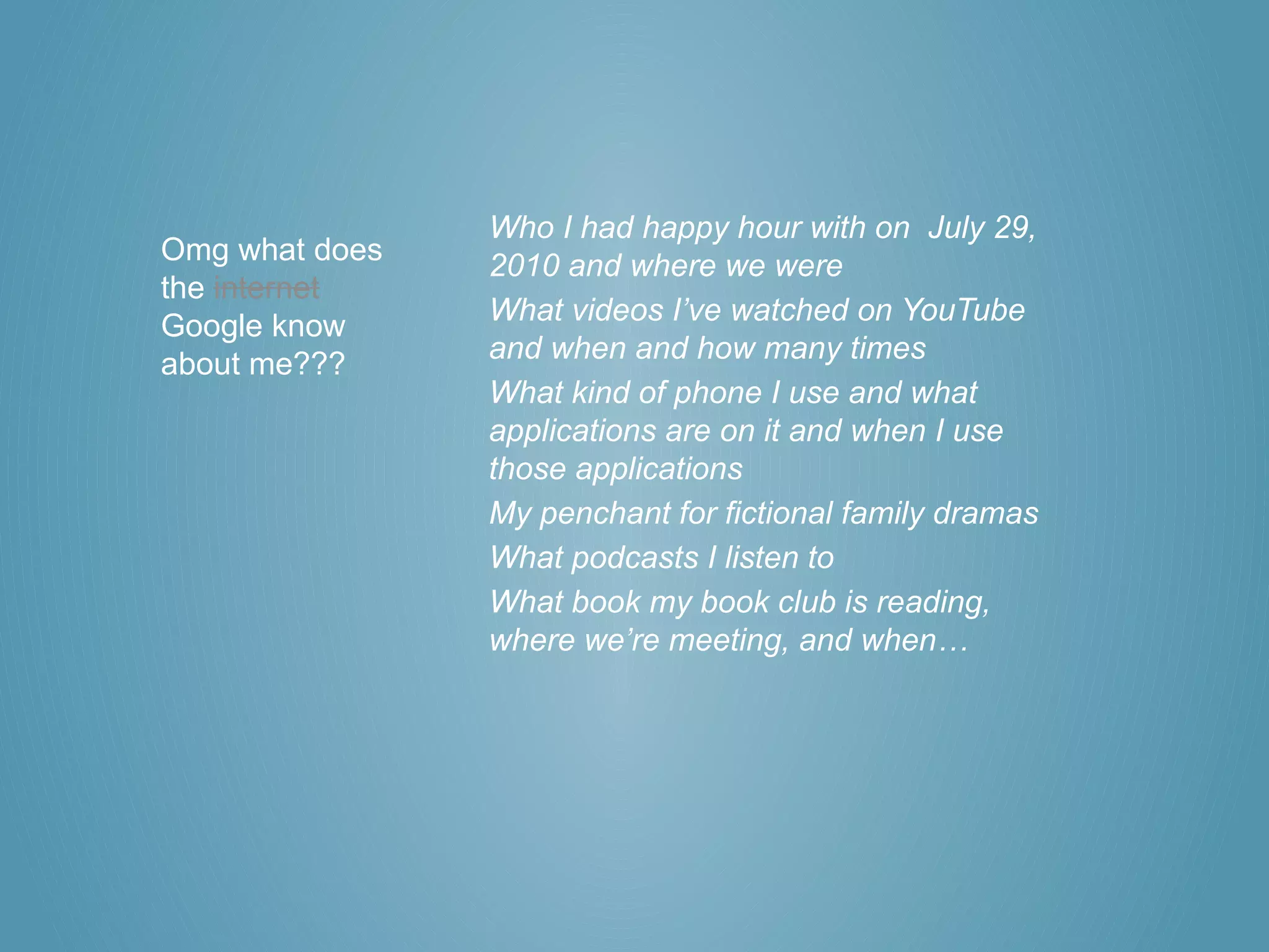 Who I had happy hour with on July 29,
Omg what does   2010 and where we were
the internet
                What videos I’ve watched on YouTube
Google know
                and when and how many times
about me???
                What kind of phone I use and what
                applications are on it and when I use
                those applications
                My penchant for fictional family dramas
                What podcasts I listen to
                What book my book club is reading,
                where we’re meeting, and when…
 