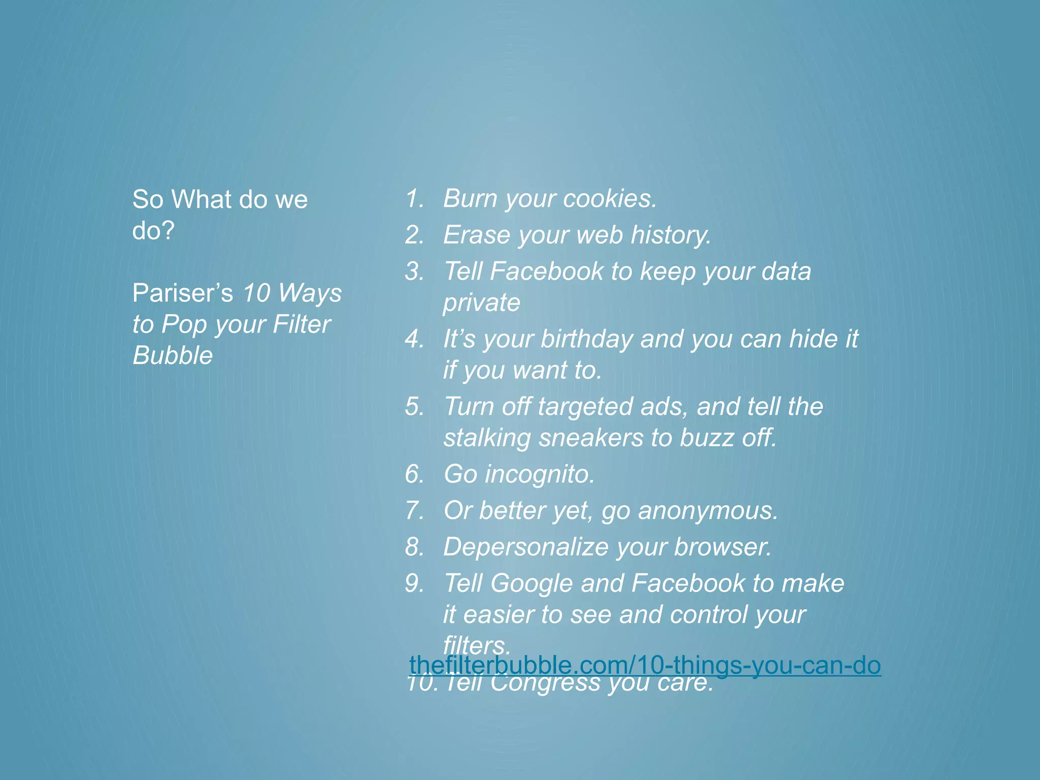 So What do we        1. Burn your cookies.
do?                  2. Erase your web history.
                     3. Tell Facebook to keep your data
Pariser’s 10 Ways        private
to Pop your Filter
                     4. It’s your birthday and you can hide it
Bubble
                         if you want to.
                     5. Turn off targeted ads, and tell the
                         stalking sneakers to buzz off.
                     6. Go incognito.
                     7. Or better yet, go anonymous.
                     8. Depersonalize your browser.
                     9. Tell Google and Facebook to make
                         it easier to see and control your
                         filters.
                     thefilterbubble.com/10-things-you-can-do
                     10. Tell Congress you care.
 