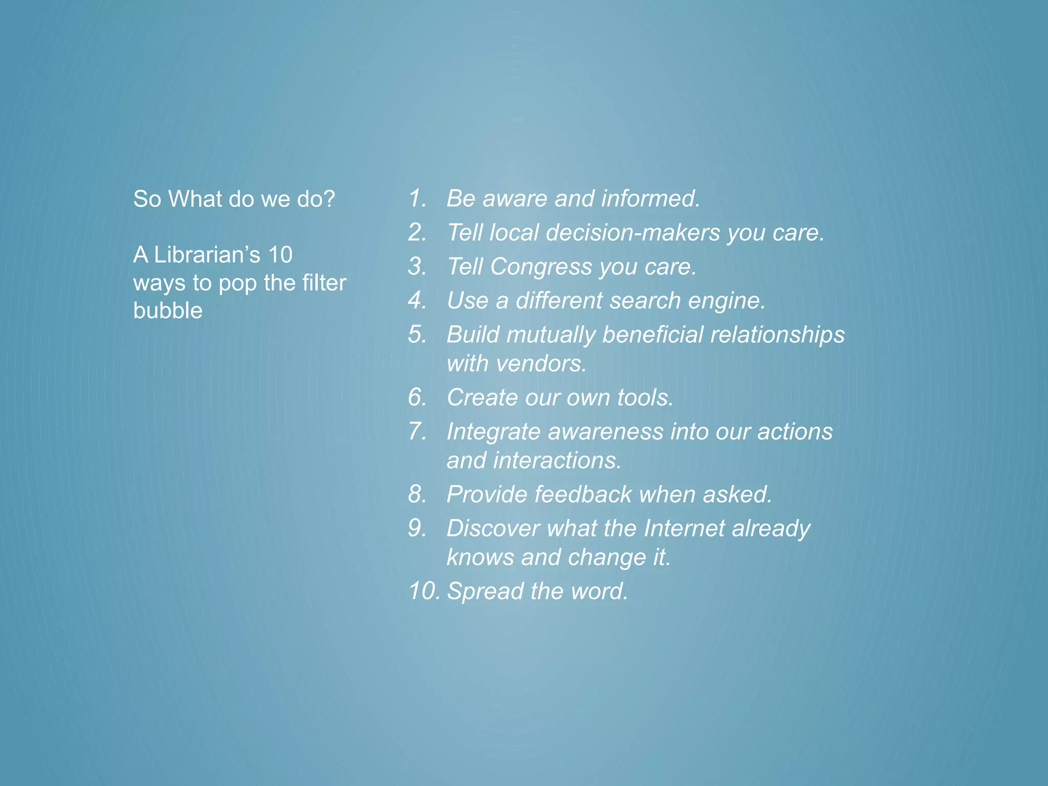 So What do we do?        1.  Be aware and informed.
                         2.  Tell local decision-makers you care.
A Librarian’s 10
                         3.  Tell Congress you care.
ways to pop the filter
bubble                   4.  Use a different search engine.
                         5.  Build mutually beneficial relationships
                             with vendors.
                         6. Create our own tools.
                         7. Integrate awareness into our actions
                             and interactions.
                         8. Provide feedback when asked.
                         9. Discover what the Internet already
                             knows and change it.
                         10. Spread the word.
 