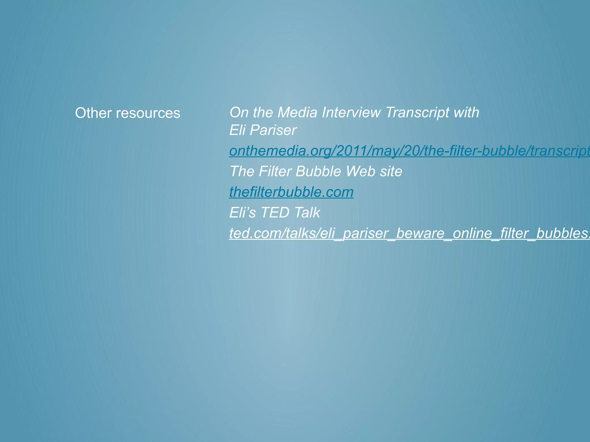Other resources   On the Media Interview Transcript with
                  Eli Pariser
                  onthemedia.org/2011/may/20/the-filter-bubble/transcript
                  The Filter Bubble Web site
                  thefilterbubble.com
                  Eli’s TED Talk
                  ted.com/talks/eli_pariser_beware_online_filter_bubbles.
 