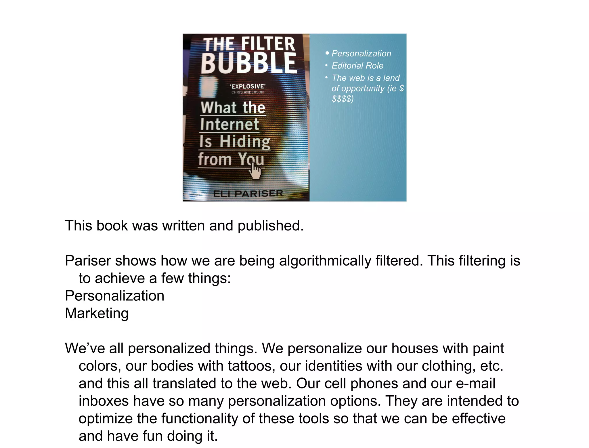 • Personalization
                                          • Editorial Role
                                          • The web is a land
                                            of opportunity (ie $
                                            $$$$)




This book was written and published.

Pariser shows how we are being algorithmically filtered. This filtering is
  to achieve a few things:
Personalization
Marketing

We’ve all personalized things. We personalize our houses with paint
 colors, our bodies with tattoos, our identities with our clothing, etc.
 and this all translated to the web. Our cell phones and our e-mail
 inboxes have so many personalization options. They are intended to
 optimize the functionality of these tools so that we can be effective
 and have fun doing it.
 