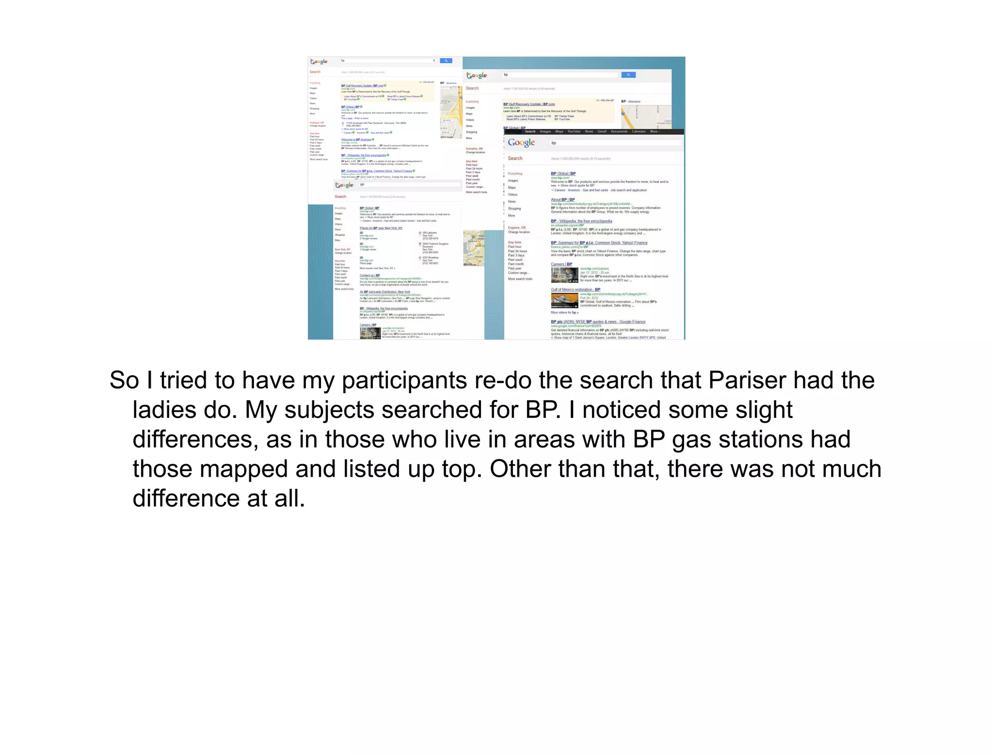 So I tried to have my participants re-do the search that Pariser had the
  ladies do. My subjects searched for BP. I noticed some slight
  differences, as in those who live in areas with BP gas stations had
  those mapped and listed up top. Other than that, there was not much
  difference at all.
 