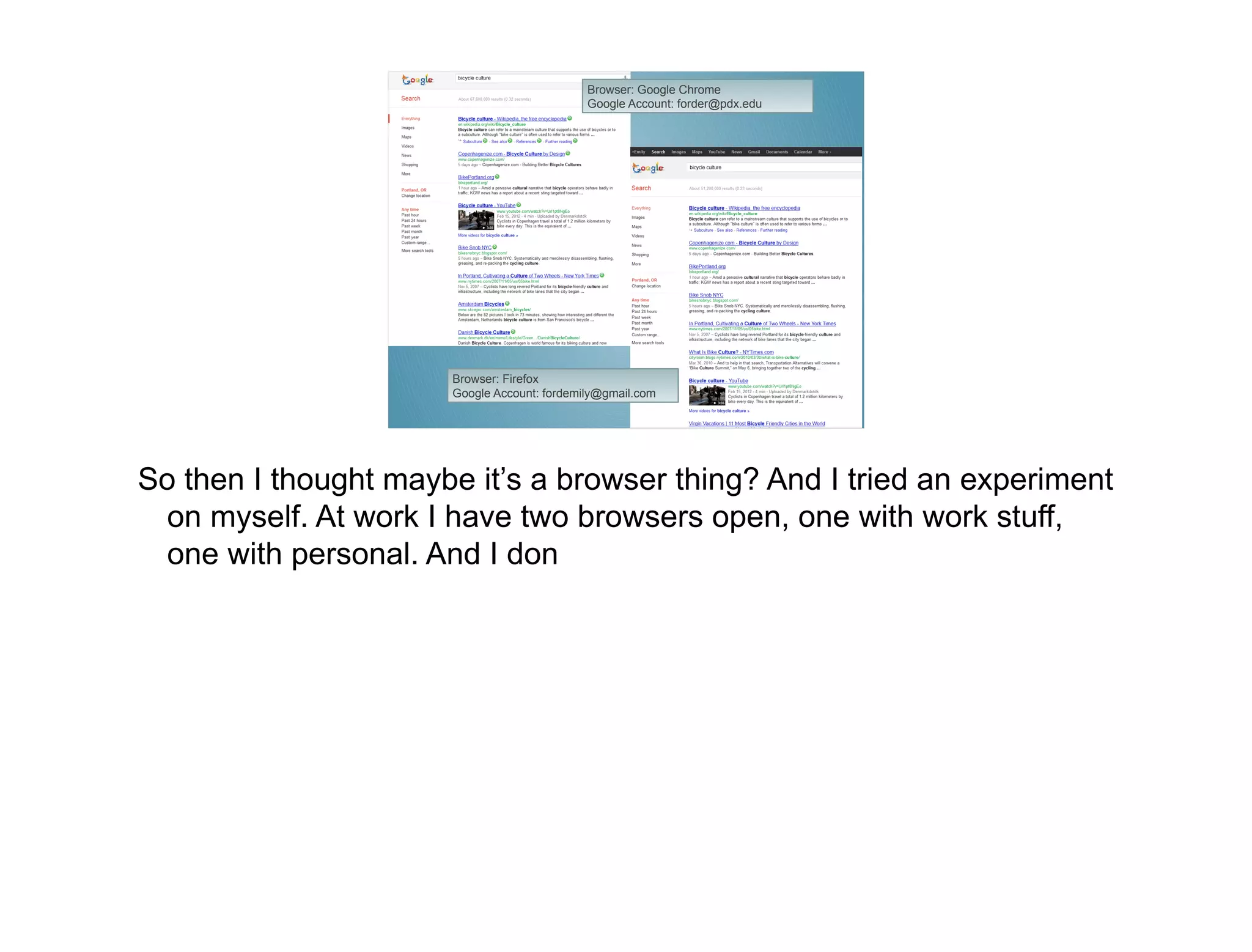 Browser: Google Chrome
                                             Google Account: forder@pdx.edu




                      Browser: Firefox
                      Google Account: fordemily@gmail.com




So then I thought maybe it’s a browser thing? And I tried an experiment
  on myself. At work I have two browsers open, one with work stuff,
  one with personal. And I don
 