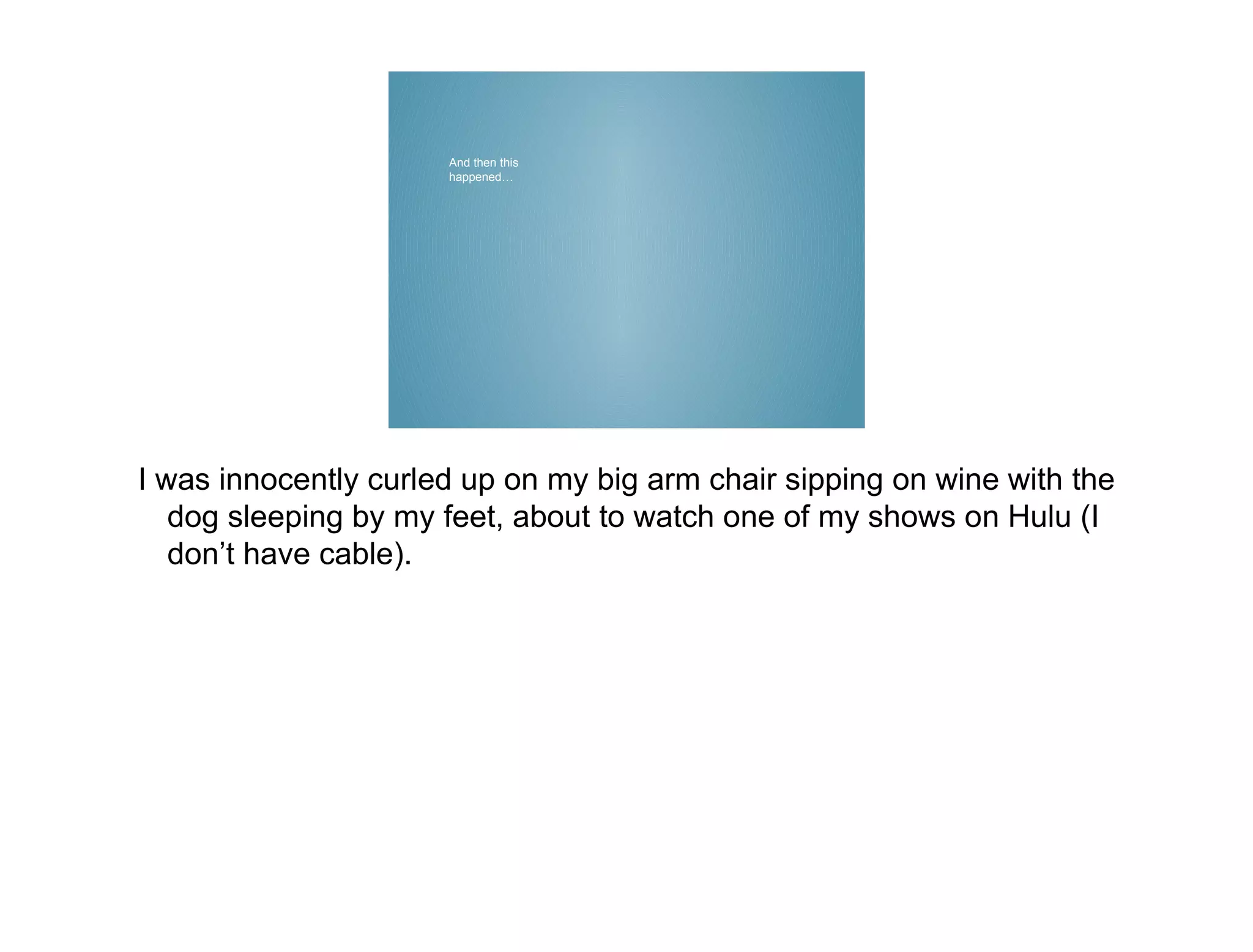 And then this
                      happened…




I was innocently curled up on my big arm chair sipping on wine with the
   dog sleeping by my feet, about to watch one of my shows on Hulu (I
   don’t have cable).
 