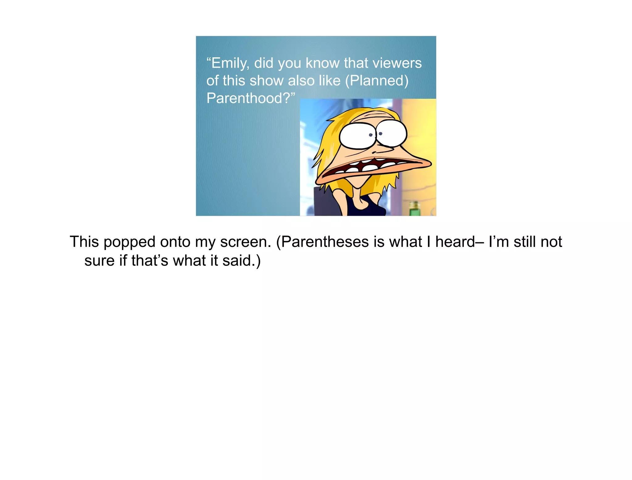 “Emily, did you know that viewers
                   of this show also like (Planned)
                   Parenthood?”




This popped onto my screen. (Parentheses is what I heard– I’m still not
  sure if that’s what it said.)
 