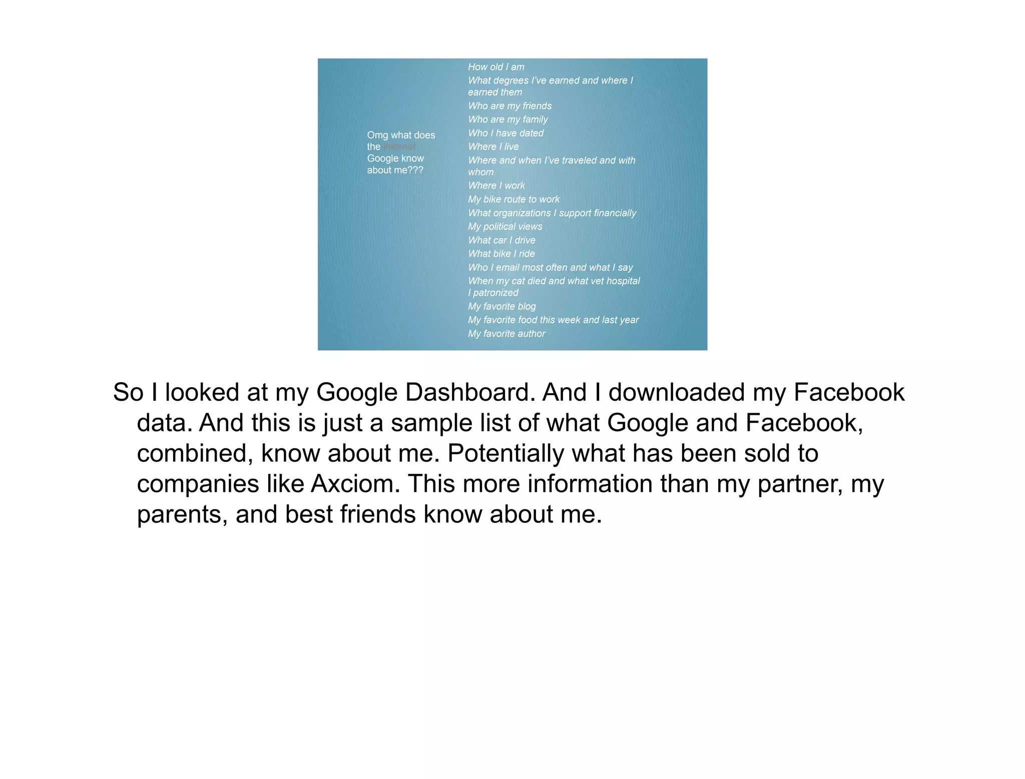 How old I am
                                     What degrees I’ve earned and where I
                                     earned them
                                     Who are my friends
                                     Who are my family
                     Omg what does   Who I have dated
                     the internet    Where I live
                     Google know     Where and when I’ve traveled and with
                     about me???     whom
                                     Where I work
                                     My bike route to work
                                     What organizations I support financially
                                     My political views
                                     What car I drive
                                     What bike I ride
                                     Who I email most often and what I say
                                     When my cat died and what vet hospital
                                     I patronized
                                     My favorite blog
                                     My favorite food this week and last year
                                     My favorite author




So I looked at my Google Dashboard. And I downloaded my Facebook
  data. And this is just a sample list of what Google and Facebook,
  combined, know about me. Potentially what has been sold to
  companies like Axciom. This more information than my partner, my
  parents, and best friends know about me.
 