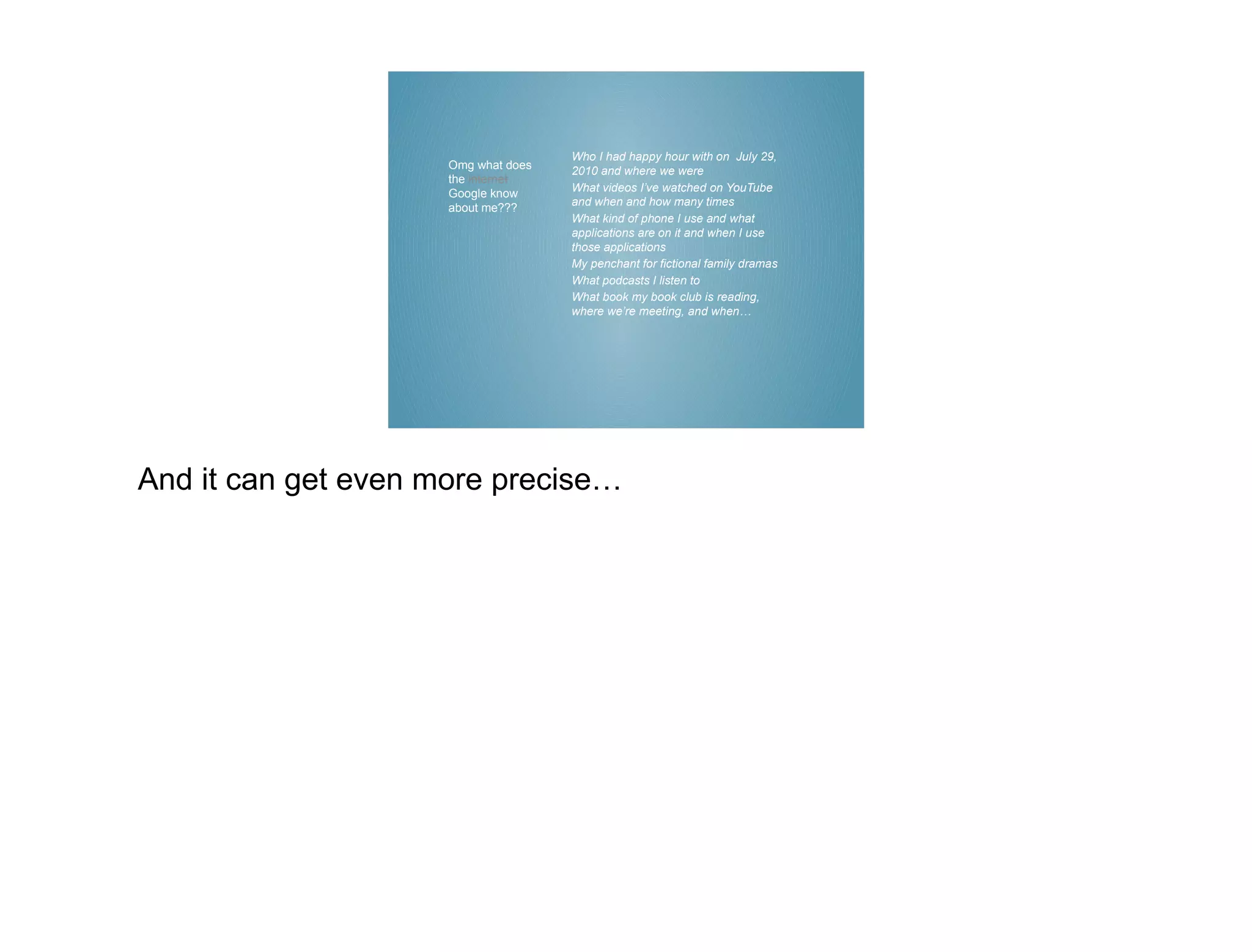 Who I had happy hour with on July 29,
                     Omg what does   2010 and where we were
                     the internet
                     Google know     What videos I’ve watched on YouTube
                                     and when and how many times
                     about me???
                                     What kind of phone I use and what
                                     applications are on it and when I use
                                     those applications
                                     My penchant for fictional family dramas
                                     What podcasts I listen to
                                     What book my book club is reading,
                                     where we’re meeting, and when…




And it can get even more precise…
 