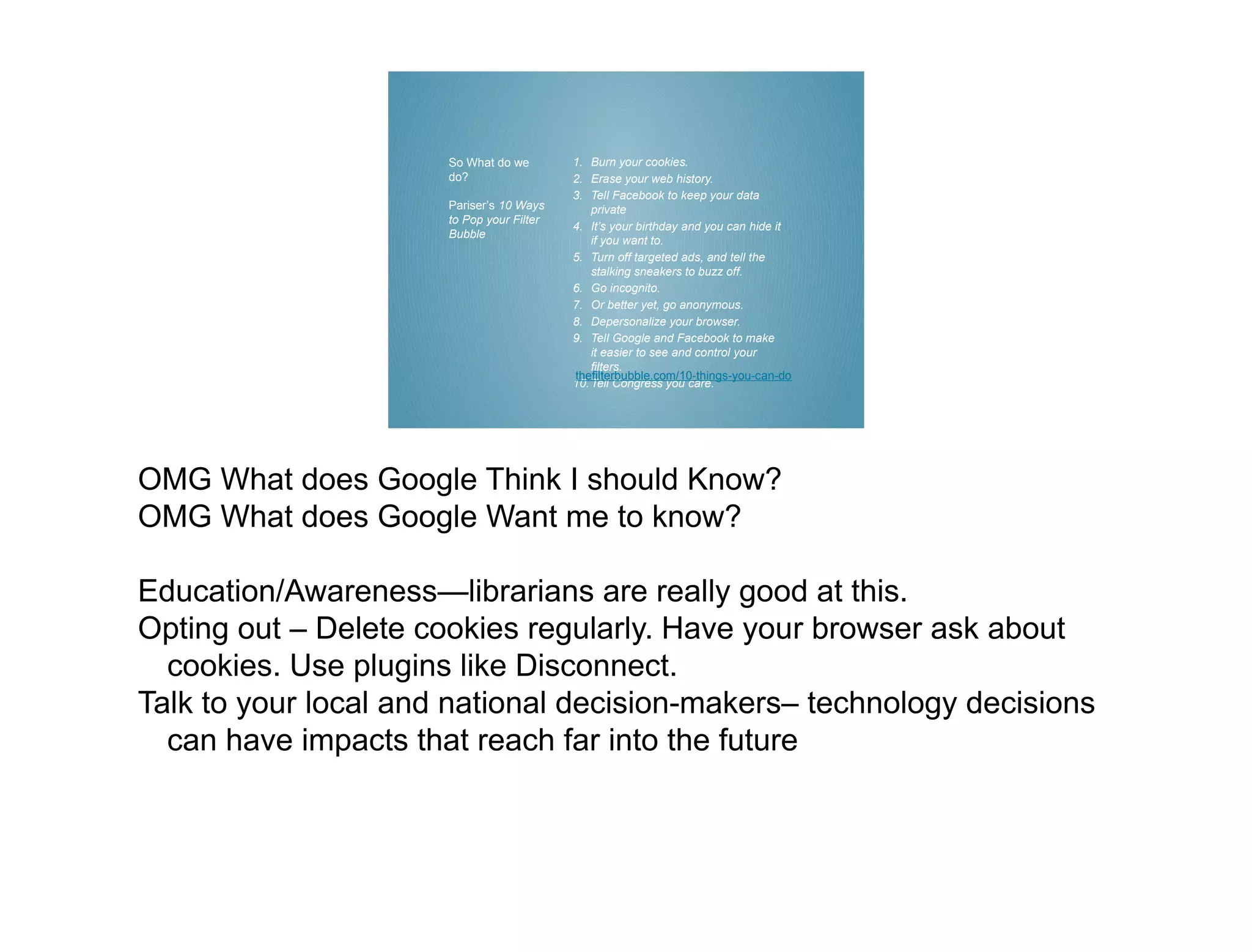 So What do we        1. Burn your cookies.
                      do?                  2. Erase your web history.
                                           3. Tell Facebook to keep your data
                      Pariser’s 10 Ways        private
                      to Pop your Filter
                                           4. It’s your birthday and you can hide it
                      Bubble
                                               if you want to.
                                           5. Turn off targeted ads, and tell the
                                               stalking sneakers to buzz off.
                                           6. Go incognito.
                                           7. Or better yet, go anonymous.
                                           8. Depersonalize your browser.
                                           9. Tell Google and Facebook to make
                                               it easier to see and control your
                                               filters.
                                           thefilterbubble.com/10-things-you-can-do
                                           10. Tell Congress you care.




OMG What does Google Think I should Know?
OMG What does Google Want me to know?

Education/Awareness—librarians are really good at this.
Opting out – Delete cookies regularly. Have your browser ask about
  cookies. Use plugins like Disconnect.
Talk to your local and national decision-makers– technology decisions
  can have impacts that reach far into the future
 