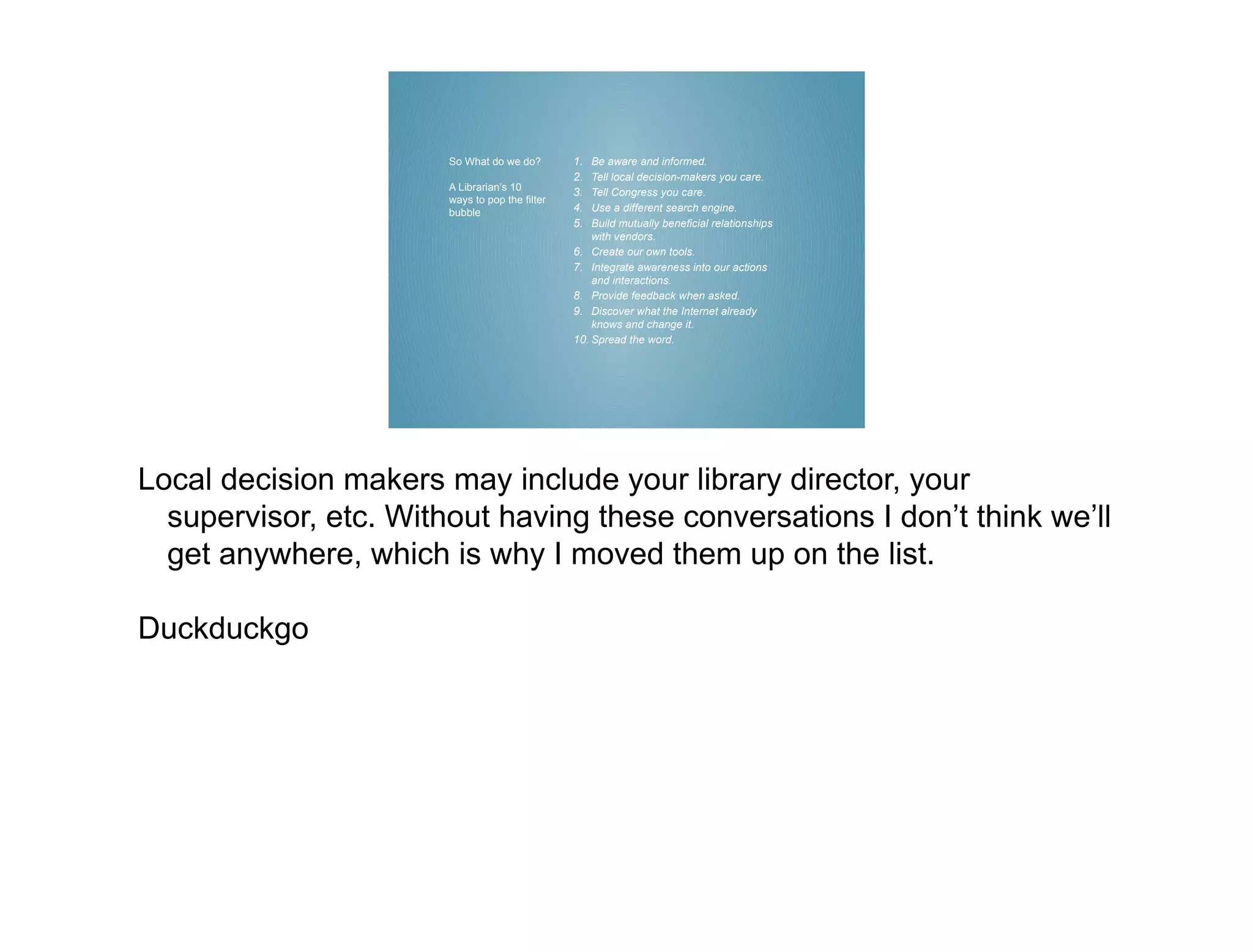 So What do we do?        1.  Be aware and informed.
                                                2.  Tell local decision-makers you care.
                       A Librarian’s 10
                                                3.  Tell Congress you care.
                       ways to pop the filter
                       bubble                   4.  Use a different search engine.
                                                5.  Build mutually beneficial relationships
                                                    with vendors.
                                                6. Create our own tools.
                                                7. Integrate awareness into our actions
                                                    and interactions.
                                                8. Provide feedback when asked.
                                                9. Discover what the Internet already
                                                    knows and change it.
                                                10. Spread the word.




Local decision makers may include your library director, your
  supervisor, etc. Without having these conversations I don’t think we’ll
  get anywhere, which is why I moved them up on the list.

Duckduckgo
 