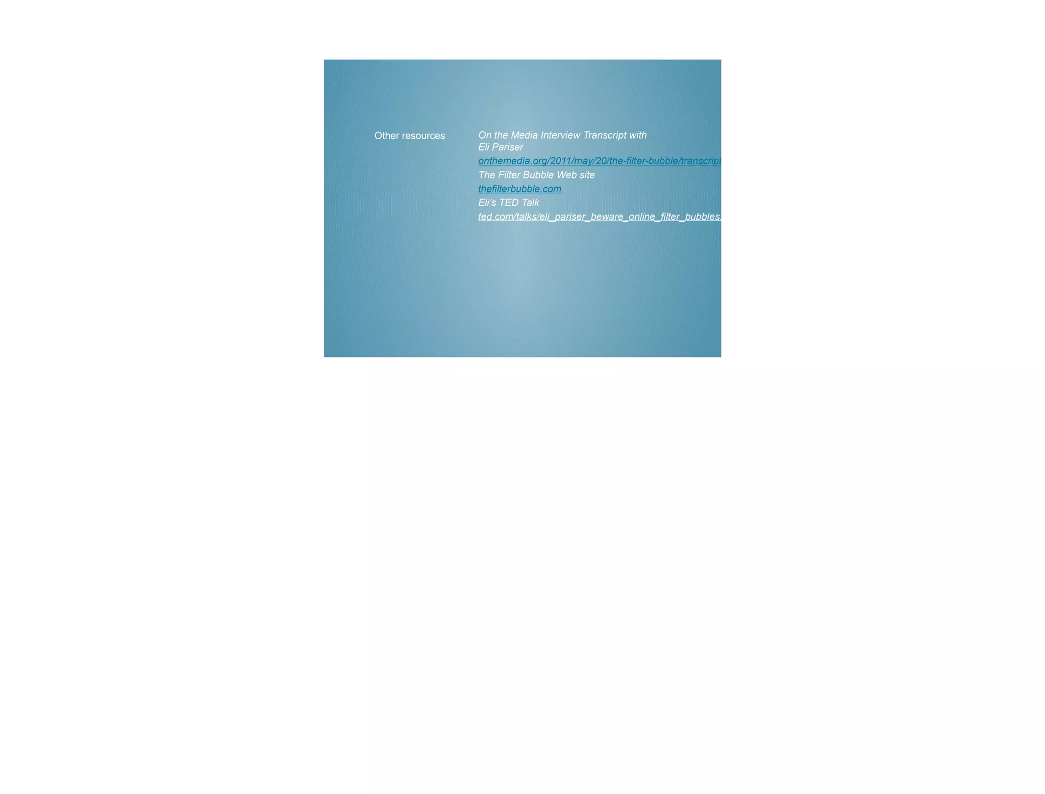 Other resources   On the Media Interview Transcript with
                  Eli Pariser
                  onthemedia.org/2011/may/20/the-filter-bubble/transcript/
                  The Filter Bubble Web site
                  thefilterbubble.com
                  Eli’s TED Talk
                  ted.com/talks/eli_pariser_beware_online_filter_bubbles.html
 