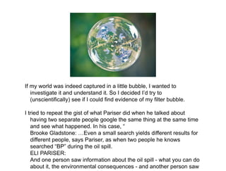 If my world was indeed captured in a little bubble, I wanted to
   investigate it and understand it. So I decided I’d try to
   (unscientifically) see if I could find evidence of my filter bubble.

I tried to repeat the gist of what Pariser did when he talked about
   having two separate people google the same thing at the same time
   and see what happened. In his case, “
   Brooke Gladstone: …Even a small search yields different results for
   different people, says Pariser, as when two people he knows
   searched “BP” during the oil spill.
   ELI PARISER:
   And one person saw information about the oil spill - what you can do
   about it, the environmental consequences - and another person saw
 