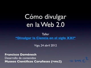 Cómo divulgar
           en la Web 2.0
                      Taller
      “Divulgar la Ciencia en el siglo XXI”

                 Vigo, 24 abril 2012


Francisco Doménech
Desarrollo de contenidos
Museos Cientíﬁcos Coruñeses (=mc2)
 
