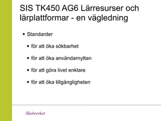 SIS TK450 AG6 Lärresurser och
lärplattformar - en vägledning
• Standarder
 • för att öka sökbarhet
 • för att öka användarnyttan
 • för att göra livet enklare
 • för att öka tillgängligheten
 