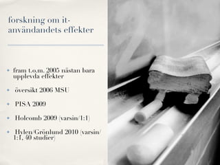 forskning om it-
användandets effekter



✤   fram t.o.m. 2005 nästan bara
    upplevda effekter

✤   översikt 2006 MSU

✤   PISA 2009

✤   Holcomb 2009 (varsin/1:1)

✤    Hylen/Grönlund 2010 (varsin/
    1:1, 40 studier)
 