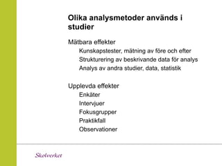 Olika analysmetoder används i
studier
Mätbara effekter
   Kunskapstester, mätning av före och efter
   Strukturering av beskrivande data för analys
   Analys av andra studier, data, statistik

Upplevda effekter
   Enkäter
   Intervjuer
   Fokusgrupper
   Praktikfall
   Observationer
 