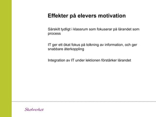 Effekter på elevers motivation

Särskilt tydligt i klassrum som fokuserar på lärandet som
process


IT ger ett ökat fokus på tolkning av information, och ger
snabbare återkoppling


Integration av IT under lektionen förstärker lärandet
 