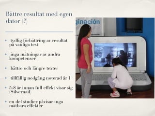 Bättre resultat med egen
dator (?)


✤   tydlig förbättring av resultat
    på vanliga test

✤    inga mätningar av andra
    kompetenser

✤   bättre och längre texter

✤   tillfällig nedgång noterad år 1
✤   5-8 år innan full effekt visar sig
    (Silvernail)

✤   en del studier påvisar inga
    mätbara effekter
 
