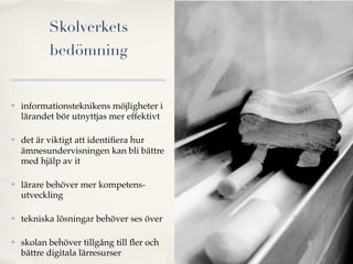 Skolverkets
           bedömning


   informationsteknikens möjligheter i
    lärandet bör utnyttjas mer effektivt

   det är viktigt att identiﬁera hur
    ämnesundervisningen kan bli bättre
    med hjälp av it

   lärare behöver mer kompetens-
    utveckling

   tekniska lösningar behöver ses över

   skolan behöver tillgång till ﬂer och
    bättre digitala lärresurser
 