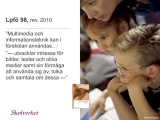 Lpfö 98, rev. 2010

”Multimedia och
informationsteknik kan i
förskolan användas…”
”--- utvecklar intresse för
bilder, texter och olika
medier samt sin förmåga
att använda sig av, tolka
och samtala om dessa ---”




                              Nordic Photos
 