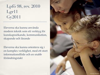 Lpfö 98, rev. 2010
  Lgr11
  Gy2011

Eleverna ska kunna använda
modern teknik som ett verktyg för
kunskapssökande, kommunikation,
skapande och lärande


Eleverna ska kunna orientera sig i
en komplex verklighet, med ett stort
informationsﬂöde och en snabb
förändringstakt




                                       Nordic Photos
 