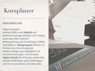 Kursplaner
Kolla källans wiki

Några exempel:
•skapa bilder med digitala och
hantverksmässiga tekniker och verktyg
samt med olika material
•fotografering och överföring av bilder
med hjälp av datorprogram (årskurs 3)
•vidare ska eleverna genom
undervisningen ges möjligheter att
utveckla kunskaper i att använda
digital teknik för att kunna undersöka
problemställningar, göra beräkningar
och för att presentera och tolka data.
 