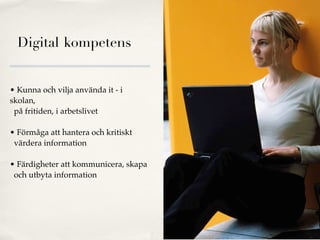 Digital kompetens


• Kunna och vilja använda it - i
skolan,
 på fritiden, i arbetslivet

• Förmåga att hantera och kritiskt
 värdera information

• Färdigheter att kommunicera, skapa
 och utbyta information




                                       Nordic Photos
 