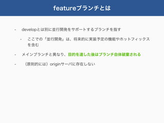 featureブランチとは


-       developとは別に並行開発をサポートするブランチを指す

    -    ここでの「並行開発」は、将来的に実装予定の機能やホットフィックス
         を含む

-       メインブランチと異なり、目的を達した後はブランチ自体破棄される

-       （原則的には）originサーバに存在しない
 