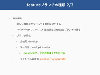 featureブランチの種類 2/3


-       release

    -         新しい機能をリリースする直前に使用する

    -         マイナーバグフィックスや最終調整はreleaseブランチで行う

    -         ブランチ特性

          -        分岐元: develop

          -        マージ先: developとmaster

               -     masterにマージする際はタグを付ける

          -        ブランチ名の規則: release/{yyyymmdd}
 
