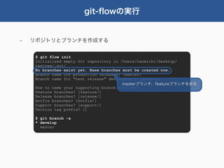 git-ﬂowの実行


-   リポジトリとブランチを作成する


     $ git flow init
     Initialized empty Git repository in /Users/naomichi/Desktop/
     testrep/.git/
     No branches exist yet. Base branches must be created now.
     Branch name for production releases: [master]
     Branch name for "next release" development: [develop]
                                          masterブランチ、featureブランチを命名
     How to name your supporting branch prefixes?
     Feature branches? [feature/]
     Release branches? [release/]
     Hotfix branches? [hotfix/]
     Support branches? [support/]
     Version tag prefix? []

     $ git branch -a
     * develop
       master
 