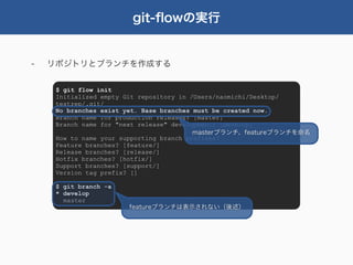 git-ﬂowの実行


-   リポジトリとブランチを作成する


     $ git flow init
     Initialized empty Git repository in /Users/naomichi/Desktop/
     testrep/.git/
     No branches exist yet. Base branches must be created now.
     Branch name for production releases: [master]
     Branch name for "next release" development: [develop]
                                          masterブランチ、featureブランチを命名
     How to name your supporting branch prefixes?
     Feature branches? [feature/]
     Release branches? [release/]
     Hotfix branches? [hotfix/]
     Support branches? [support/]
     Version tag prefix? []

     $ git branch -a
     * develop
       master
                       featureブランチは表示されない（後述）
 